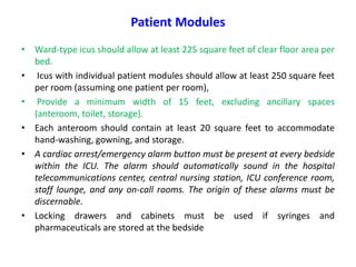 Patient Modules
• Ward-type icus should allow at least 225 square feet of clear floor area per
bed.
• Icus with individual patient modules should allow at least 250 square feet
per room (assuming one patient per room),
• Provide a minimum width of 15 feet, excluding ancillary spaces
(anteroom, toilet, storage).
• Each anteroom should contain at least 20 square feet to accommodate
hand-washing, gowning, and storage.
• A cardiac arrest/emergency alarm button must be present at every bedside
within the ICU. The alarm should automatically sound in the hospital
telecommunications center, central nursing station, ICU conference room,
staff lounge, and any on-call rooms. The origin of these alarms must be
discernable.
• Locking drawers and cabinets must be used if syringes and
pharmaceuticals are stored at the bedside

 