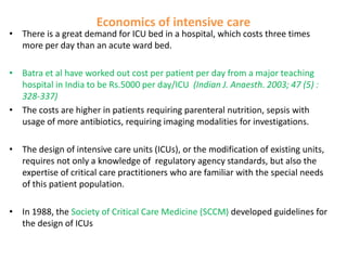Economics of intensive care

• There is a great demand for ICU bed in a hospital, which costs three times
more per day than an acute ward bed.
• Batra et al have worked out cost per patient per day from a major teaching
hospital in India to be Rs.5000 per day/ICU (Indian J. Anaesth. 2003; 47 (5) :
328-337)
• The costs are higher in patients requiring parenteral nutrition, sepsis with
usage of more antibiotics, requiring imaging modalities for investigations.

• The design of intensive care units (ICUs), or the modification of existing units,
requires not only a knowledge of regulatory agency standards, but also the
expertise of critical care practitioners who are familiar with the special needs
of this patient population.
• In 1988, the Society of Critical Care Medicine (SCCM) developed guidelines for
the design of ICUs

 