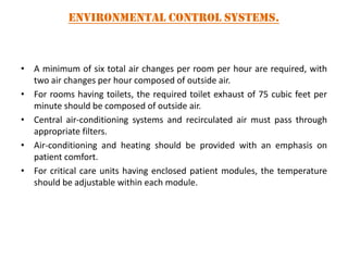 Environmental Control Systems.

• A minimum of six total air changes per room per hour are required, with
two air changes per hour composed of outside air.
• For rooms having toilets, the required toilet exhaust of 75 cubic feet per
minute should be composed of outside air.
• Central air-conditioning systems and recirculated air must pass through
appropriate filters.
• Air-conditioning and heating should be provided with an emphasis on
patient comfort.
• For critical care units having enclosed patient modules, the temperature
should be adjustable within each module.

 