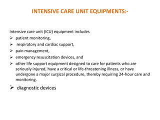 INTENSIVE CARE UNIT EQUIPMENTS:Intensive care unit (ICU) equipment includes
 patient monitoring,
 respiratory and cardiac support,
 pain management,
 emergency resuscitation devices, and
 other life support equipment designed to care for patients who are
seriously injured, have a critical or life-threatening illness, or have
undergone a major surgical procedure, thereby requiring 24-hour care and
monitoring.

 diagnostic devices

 