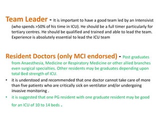 Team Leader - It is important to have a good team led by an Intensivist
(who spends >50% of his time in ICU). He should be a full timer particularly for
tertiary centres. He should be qualified and trained and able to lead the team.
Experience is absolutely essential to lead the ICU team

Resident Doctors (only MCI endorsed) - Post graduates
from Anaesthesia, Medicine or Respiratory Medicine or other allied branches
even surgical specialties. Other residents may be graduates depending upon
total Bed strength of ICU.
• it is understood and recommended that one doctor cannot take care of more
than five patients who are critically sick on ventilator and/or undergoing
invasive monitoring .
• it is suggested that one PG resident with one graduate resident may be good
for an ICU of 10 to 14 beds .

 