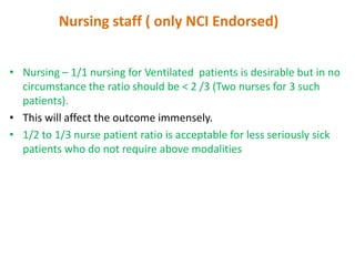 Nursing staff ( only NCI Endorsed)
• Nursing – 1/1 nursing for Ventilated patients is desirable but in no
circumstance the ratio should be < 2 /3 (Two nurses for 3 such
patients).
• This will affect the outcome immensely.
• 1/2 to 1/3 nurse patient ratio is acceptable for less seriously sick
patients who do not require above modalities

 