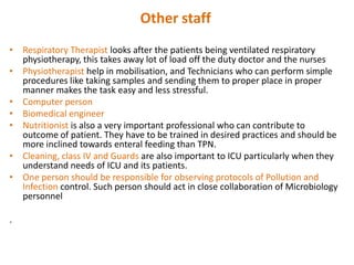 Other staff
• Respiratory Therapist looks after the patients being ventilated respiratory
physiotherapy, this takes away lot of load off the duty doctor and the nurses
• Physiotherapist help in mobilisation, and Technicians who can perform simple
procedures like taking samples and sending them to proper place in proper
manner makes the task easy and less stressful.
• Computer person
• Biomedical engineer
• Nutritionist is also a very important professional who can contribute to
outcome of patient. They have to be trained in desired practices and should be
more inclined towards enteral feeding than TPN.
• Cleaning, class IV and Guards are also important to ICU particularly when they
understand needs of ICU and its patients.
• One person should be responsible for observing protocols of Pollution and
Infection control. Such person should act in close collaboration of Microbiology
personnel
.

 