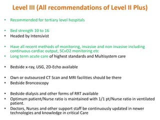 Level III (All recommendations of Level II Plus)
• Recommended for tertiary level hospitals
• Bed strength 10 to 16
• Headed by Intensivist
• Have all recent methods of monitoring, invasive and non invasive including
continuous cardiac output, SCvO2 monitoring etc
• Long term acute care of highest standards and Multisystem care

• Bedside x-ray, USG, 2D-Echo available
• Own or outsourced CT Scan and MRI facilities should be there
• Bedside Broncoscopy
• Bedside dialysis and other forms of RRT available
• Optimum patient/Nurse ratio is maintained with 1/1 pt/Nurse ratio in ventilated
patient.
• Doctors, Nurses and other support staff be continuously updated in newer
technologies and knowledge in critical Care

 
