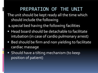 PREPRATION OF THE UNIT
The unit should be kept ready all the time which
should include the following
1.special bed having the following facilities
 Head board should be detachable to facilitate
intubation (in case of cardio pulmonary arrest)
 Bed should be firm and non yielding to facilitate
cardiac massage
 Should have a tilting mechanism (to keep
position of patient)
 