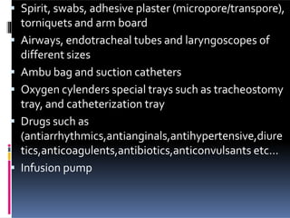  Spirit, swabs, adhesive plaster (micropore/transpore),
torniquets and arm board
 Airways, endotracheal tubes and laryngoscopes of
different sizes
 Ambu bag and suction catheters
 Oxygen cylenders special trays such as tracheostomy
tray, and catheterization tray
 Drugs such as
(antiarrhythmics,antianginals,antihypertensive,diure
tics,anticoagulents,antibiotics,anticonvulsants etc…
 Infusion pump
 