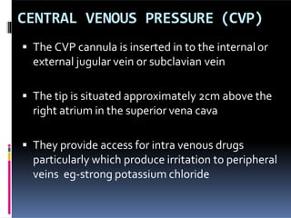 CENTRAL VENOUS PRESSURE (CVP)
 The CVP cannula is inserted in to the internalor
external jugular vein or subclavian vein
 The tip is situated approximately 2cm above the
right atrium in the superior vena cava
 They provide access for intra venous drugs
particularly which produce irritation to peripheral
veins eg-strong potassium chloride
 