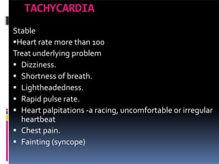 TACHYCARDIA
Stable
Heart rate more than 100
Treat underlying problem
 Dizziness.
 Shortness of breath.
 Lightheadedness.
 Rapid pulse rate.
 Heart palpitations -a racing, uncomfortable or irregular
heartbeat
 Chest pain.
 Fainting (syncope)
 