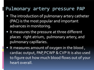 Pulmonary artery pressure PAP
 The introduction of pulmonary artery catheter
(PAC) is the most popular and important
advances in monitoring.
 It measures the pressure at three different
places right atrium, pulmonary artery, and
pulmonary capillaries.
 It measures amount of oxygen in the blood ,
cardiac output, PAP,PCWP & CVP It is also used
to figure out how much blood flows out of your
heart overall.
 