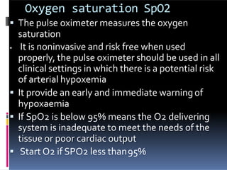 Oxygen saturation SpO2
 The pulse oximeter measures the oxygen
saturation
 It is noninvasive and risk free when used
properly, the pulse oximeter should be used in all
clinical settings in which there is a potential risk
of arterial hypoxemia
 It provide an early and immediate warningof
hypoxaemia
 If SpO2 is below 95% means the O2 delivering
system is inadequate to meet the needs of the
tissue or poor cardiac output
 Start O2 if SPO2 less than95%
 