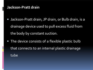 Jackson-Pratt drain
 Jackson-Pratt drain, JP drain, or Bulb drain, is a
drainage device used to pull excess fluid from
the body by constant suction.
 The device consists of a flexible plastic bulb
that connects to an internal plastic drainage
tube
 