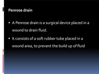 Penrose drain
 A Penrose drain is a surgical device placed in a
wound to drain fluid.
 It consists of a soft rubber tube placed in a
wound area, to prevent the build up of fluid
 