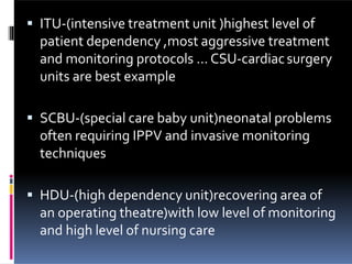 ITU-(intensive treatment unit )highest level of
patient dependency ,most aggressive treatment
and monitoring protocols … CSU-cardiacsurgery
units are best example
 SCBU-(special care baby unit)neonatal problems
often requiring IPPV and invasive monitoring
techniques
 HDU-(high dependency unit)recovering area of
an operating theatre)with low level of monitoring
and high level of nursing care
 