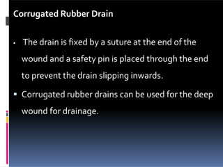 Corrugated Rubber Drain
 The drain is fixed by a suture at the end of the
wound and a safety pin is placed through the end
to prevent the drain slipping inwards.
 Corrugated rubber drains can be used for the deep
wound for drainage.
 