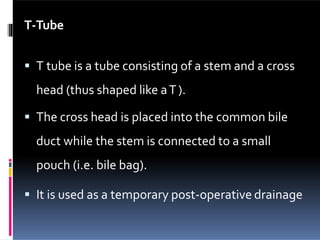 T-Tube
 T tube is a tube consisting of a stem and a cross
head (thus shaped like aT).
 The cross head is placed into the common bile
duct while the stem is connected to a small
pouch (i.e. bile bag).
 It is used as a temporary post-operative drainage
 
