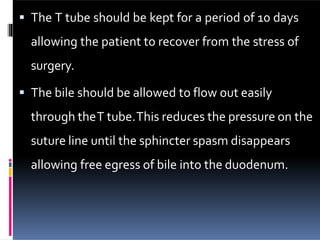  The T tube should be kept for a period of 10 days
allowing the patient to recover from the stress of
surgery.
 The bile should be allowed to flow out easily
through theT tube.This reduces the pressure on the
suture line until the sphincter spasm disappears
allowing free egress of bile into the duodenum.
 