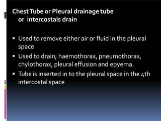 ChestTube or Pleural drainagetube
or intercostals drain
 Used to remove either air or fluid in the pleural
space
 Used to drain; haemothorax, pneumothorax,
chylothorax, pleural effusion and epyema.
 Tube is inserted in to the pleural space in the 4th
intercostal space
 