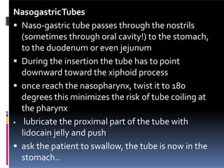 NasogastricTubes
 Naso-gastric tube passes through the nostrils
(sometimes through oral cavity!) to the stomach,
to the duodenum or even jejunum
 During the insertion the tube has to point
downward toward the xiphoid process
 once reach the nasopharynx, twist it to 180
degrees this minimizes the risk of tube coiling at
the pharynx
 lubricate the proximal part of the tube with
lidocain jelly and push
 ask the patient to swallow, the tube is now in the
stomach..
 