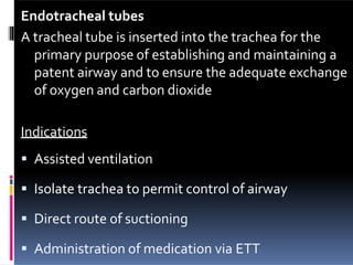 Endotracheal tubes
A tracheal tube is inserted into the trachea for the
primary purpose of establishing and maintaining a
patent airway and to ensure the adequate exchange
of oxygen and carbon dioxide
Indications
 Assisted ventilation
 Isolate trachea to permit control of airway
 Direct route of suctioning
 Administration of medication via ETT
 