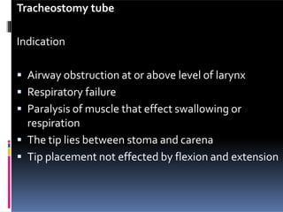 Tracheostomy tube
Indication
 Airway obstruction at or above level of larynx
 Respiratory failure
 Paralysis of muscle that effect swallowing or
respiration
 The tip lies between stoma and carena
 Tip placement not effected by flexion and extension
 