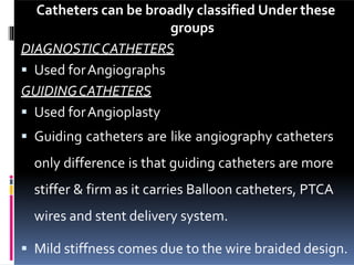 Catheters can be broadly classified Under these
groups
DIAGNOSTICCATHETERS
 Used forAngiographs
GUIDINGCATHETERS
 Used forAngioplasty
 Guiding catheters are like angiography catheters
only difference is that guiding catheters are more
stiffer & firm as it carries Balloon catheters, PTCA
wires and stent delivery system.
 Mild stiffness comes due to the wire braided design.
 