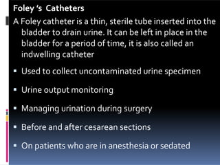 Foley ’s Catheters
A Foley catheter is a thin, sterile tube inserted into the
bladder to drain urine. It can be left in place in the
bladder for a period of time, it is also called an
indwelling catheter
 Used to collect uncontaminated urine specimen
 Urine output monitoring
 Managing urination during surgery
 Before and after cesarean sections
 On patients who are in anesthesia or sedated
 