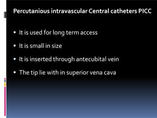 Percutanious intravascular Central catheters PICC
 It is used for long term access
 It is small in size
 It is inserted through antecubital vein
 The tip lie with in superior vena cava
 