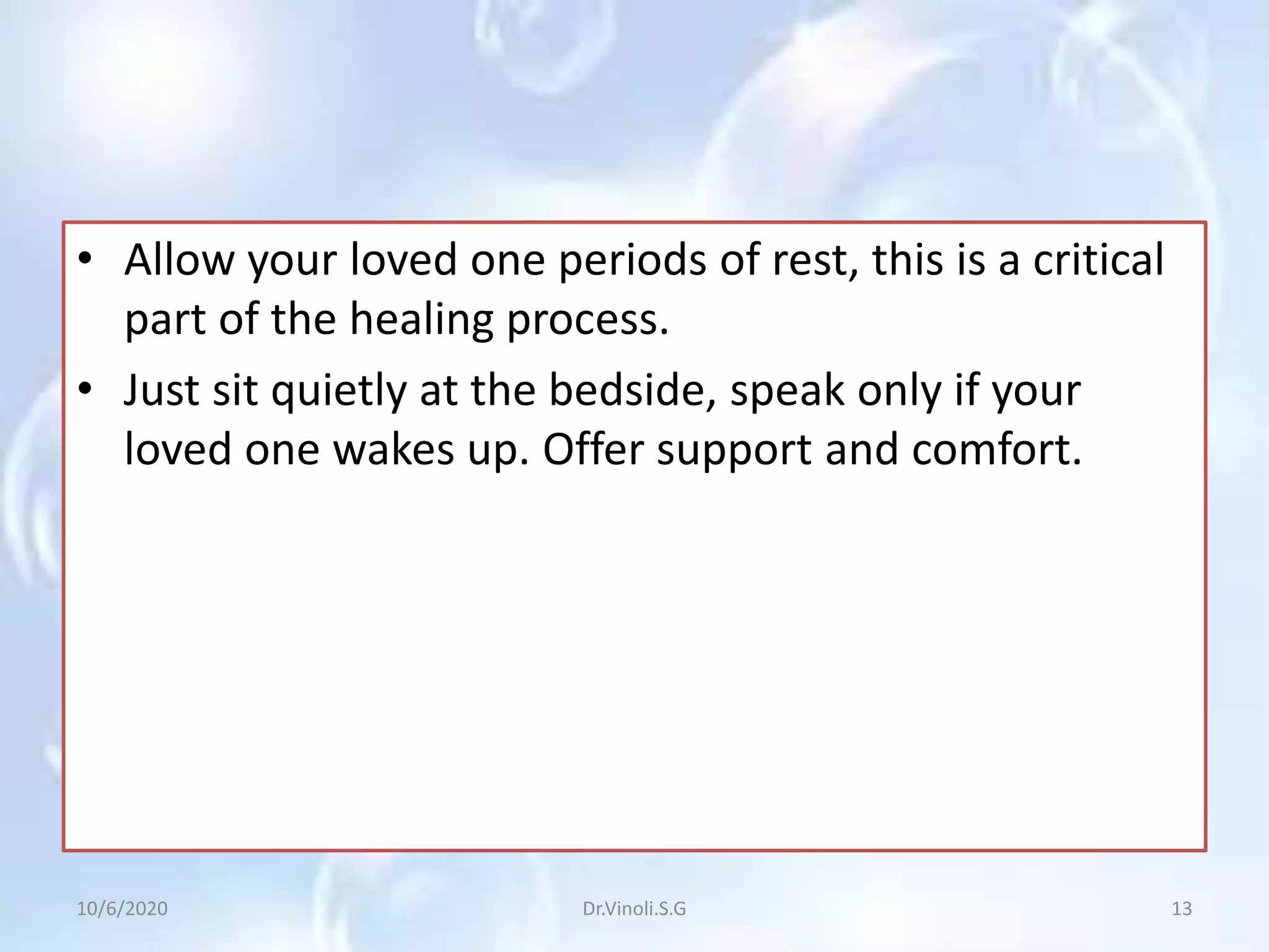 • Allow your loved one periods of rest, this is a critical
part of the healing process.
• Just sit quietly at the bedside, speak only if your
loved one wakes up. Offer support and comfort.
10/6/2020 13Dr.Vinoli.S.G
 