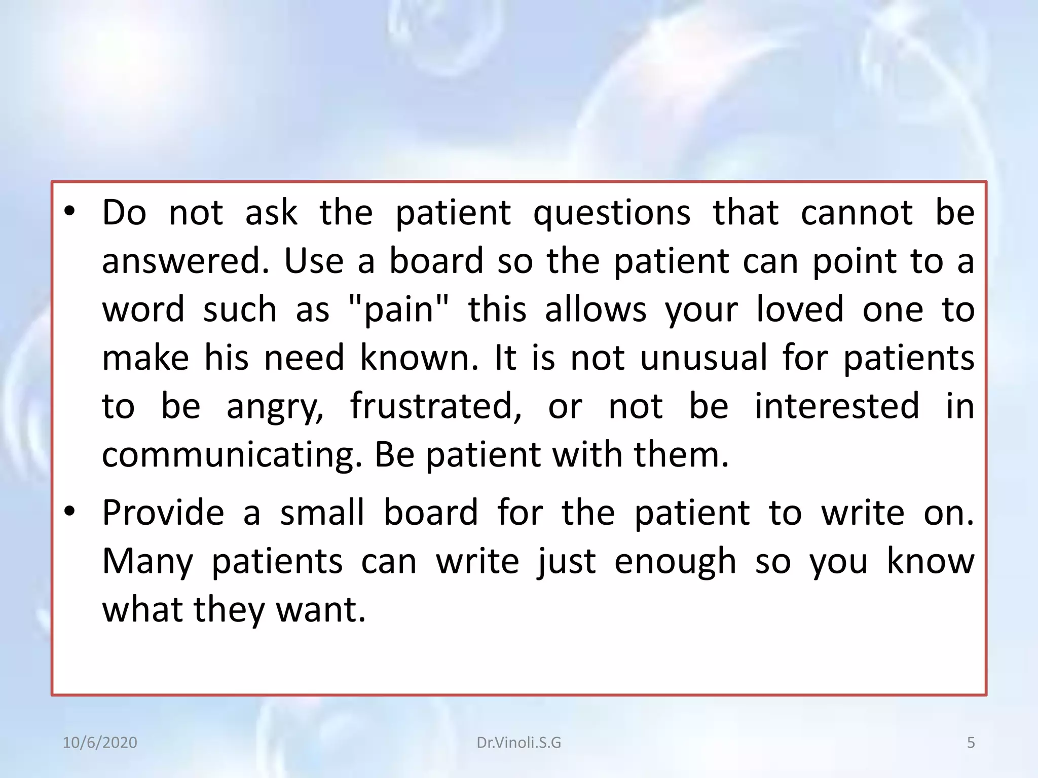 • Do not ask the patient questions that cannot be
answered. Use a board so the patient can point to a
word such as "pain" this allows your loved one to
make his need known. It is not unusual for patients
to be angry, frustrated, or not be interested in
communicating. Be patient with them.
• Provide a small board for the patient to write on.
Many patients can write just enough so you know
what they want.
10/6/2020 5Dr.Vinoli.S.G
 