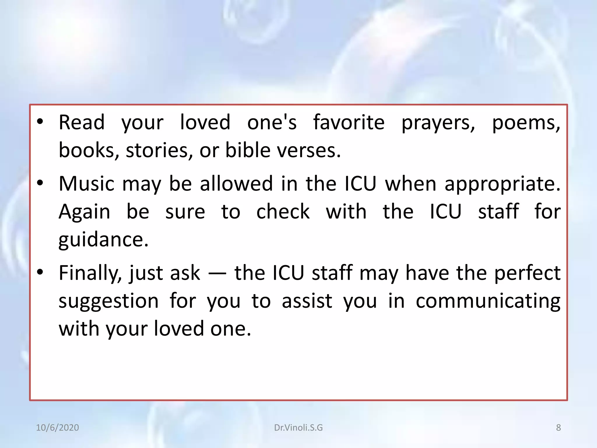 • Read your loved one's favorite prayers, poems,
books, stories, or bible verses.
• Music may be allowed in the ICU when appropriate.
Again be sure to check with the ICU staff for
guidance.
• Finally, just ask — the ICU staff may have the perfect
suggestion for you to assist you in communicating
with your loved one.
10/6/2020 8Dr.Vinoli.S.G
 