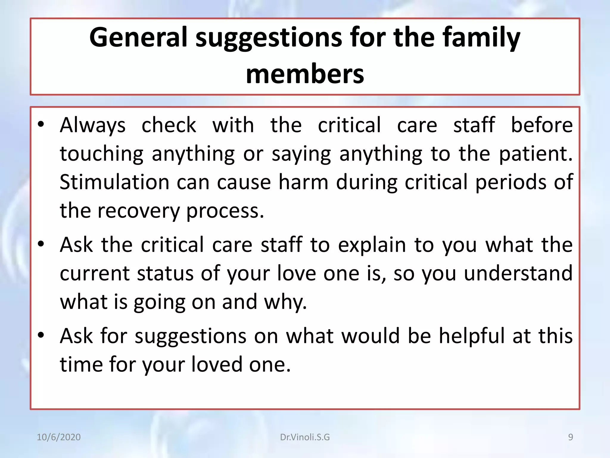 General suggestions for the family
members
• Always check with the critical care staff before
touching anything or saying anything to the patient.
Stimulation can cause harm during critical periods of
the recovery process.
• Ask the critical care staff to explain to you what the
current status of your love one is, so you understand
what is going on and why.
• Ask for suggestions on what would be helpful at this
time for your loved one.
10/6/2020 9Dr.Vinoli.S.G
 