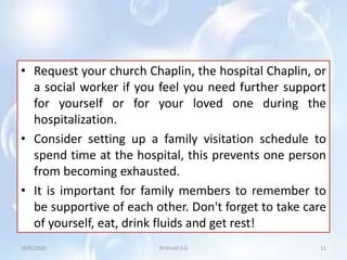 • Request your church Chaplin, the hospital Chaplin, or
a social worker if you feel you need further support
for yourself or for your loved one during the
hospitalization.
• Consider setting up a family visitation schedule to
spend time at the hospital, this prevents one person
from becoming exhausted.
• It is important for family members to remember to
be supportive of each other. Don't forget to take care
of yourself, eat, drink fluids and get rest!
10/6/2020 11Dr.Vinoli.S.G
 