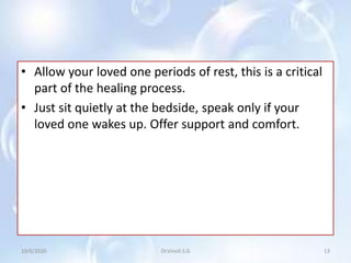 • Allow your loved one periods of rest, this is a critical
part of the healing process.
• Just sit quietly at the bedside, speak only if your
loved one wakes up. Offer support and comfort.
10/6/2020 13Dr.Vinoli.S.G
 