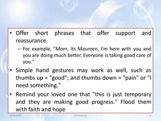 • Offer short phrases that offer support and
reassurance.
– For example, "Mom, its Maureen, I'm here with you and
you are doing much better. Everyone is taking good care of
you."
• Simple hand gestures may work as well, such as
thumbs up = "good"; and thumbs down = "pain" or "I
need something."
• Remind your loved one that "this is just temporary
and they are making good progress." Flood them
with faith and hope
10/6/2020 6Dr.Vinoli.S.G
 