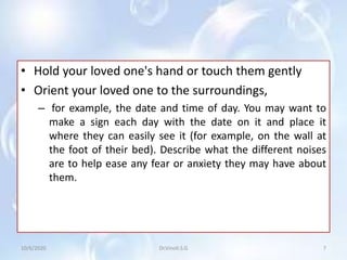 • Hold your loved one's hand or touch them gently
• Orient your loved one to the surroundings,
– for example, the date and time of day. You may want to
make a sign each day with the date on it and place it
where they can easily see it (for example, on the wall at
the foot of their bed). Describe what the different noises
are to help ease any fear or anxiety they may have about
them.
10/6/2020 7Dr.Vinoli.S.G
 
