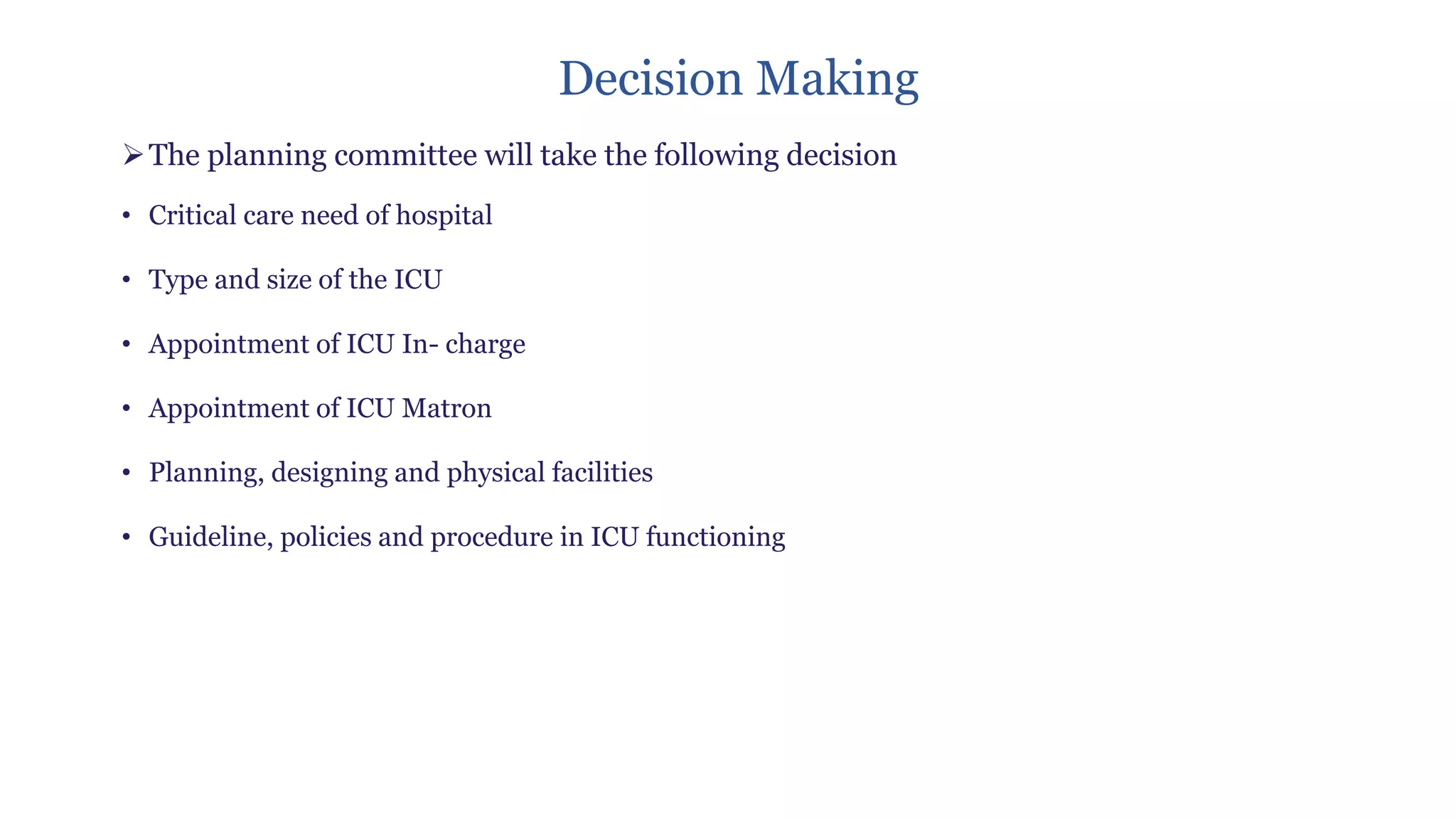 Decision Making
➢The planning committee will take the following decision
• Critical care need of hospital
• Type and size of the ICU
• Appointment of ICU In- charge
• Appointment of ICU Matron
• Planning, designing and physical facilities
• Guideline, policies and procedure in ICU functioning
 