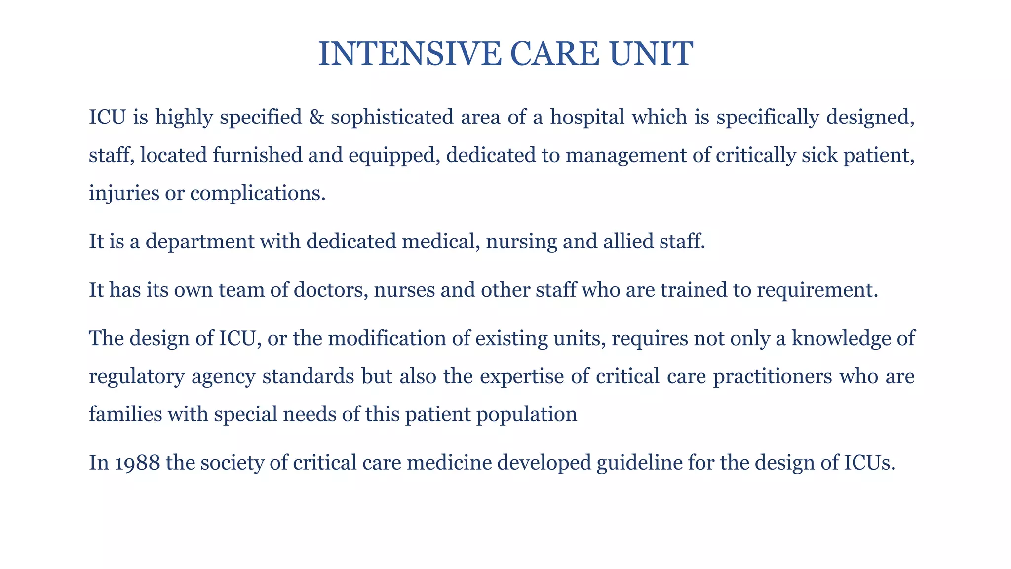 ICU is highly specified & sophisticated area of a hospital which is specifically designed,
staff, located furnished and equipped, dedicated to management of critically sick patient,
injuries or complications.
It is a department with dedicated medical, nursing and allied staff.
It has its own team of doctors, nurses and other staff who are trained to requirement.
The design of ICU, or the modification of existing units, requires not only a knowledge of
regulatory agency standards but also the expertise of critical care practitioners who are
families with special needs of this patient population
In 1988 the society of critical care medicine developed guideline for the design of ICUs.
INTENSIVE CARE UNIT
 
