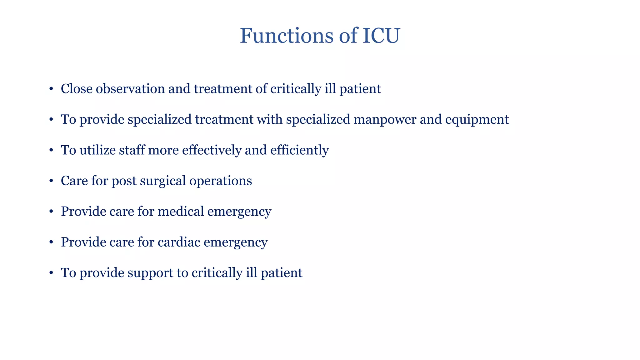 Functions of ICU
• Close observation and treatment of critically ill patient
• To provide specialized treatment with specialized manpower and equipment
• To utilize staff more effectively and efficiently
• Care for post surgical operations
• Provide care for medical emergency
• Provide care for cardiac emergency
• To provide support to critically ill patient
 