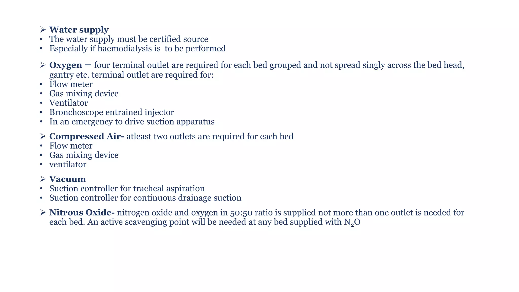 ➢ Water supply
• The water supply must be certified source
• Especially if haemodialysis is to be performed
➢ Oxygen – four terminal outlet are required for each bed grouped and not spread singly across the bed head,
gantry etc. terminal outlet are required for:
• Flow meter
• Gas mixing device
• Ventilator
• Bronchoscope entrained injector
• In an emergency to drive suction apparatus
➢ Compressed Air- atleast two outlets are required for each bed
• Flow meter
• Gas mixing device
• ventilator
➢ Vacuum
• Suction controller for tracheal aspiration
• Suction controller for continuous drainage suction
➢ Nitrous Oxide- nitrogen oxide and oxygen in 50:50 ratio is supplied not more than one outlet is needed for
each bed. An active scavenging point will be needed at any bed supplied with N2O
 