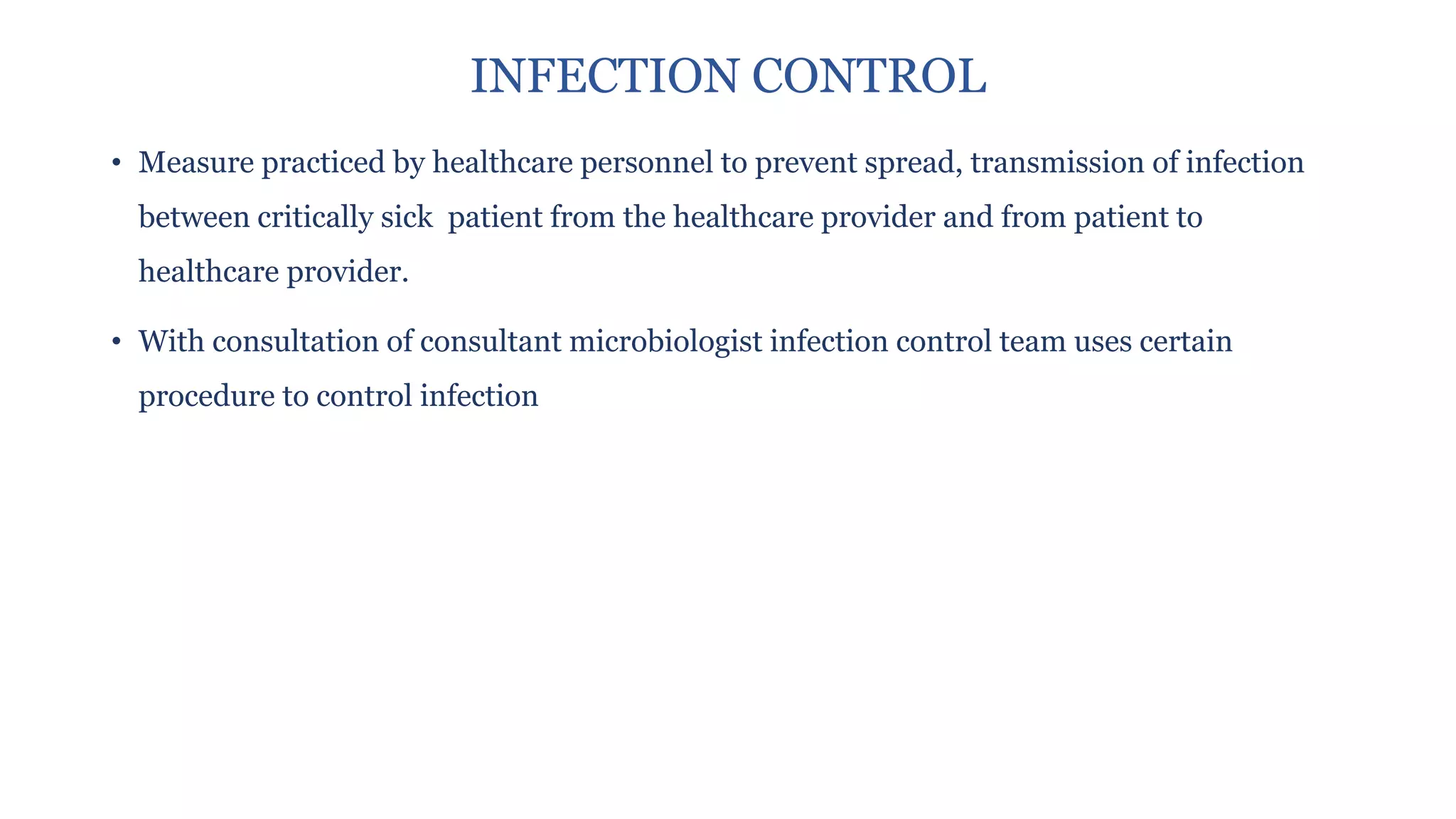 INFECTION CONTROL
• Measure practiced by healthcare personnel to prevent spread, transmission of infection
between critically sick patient from the healthcare provider and from patient to
healthcare provider.
• With consultation of consultant microbiologist infection control team uses certain
procedure to control infection
 