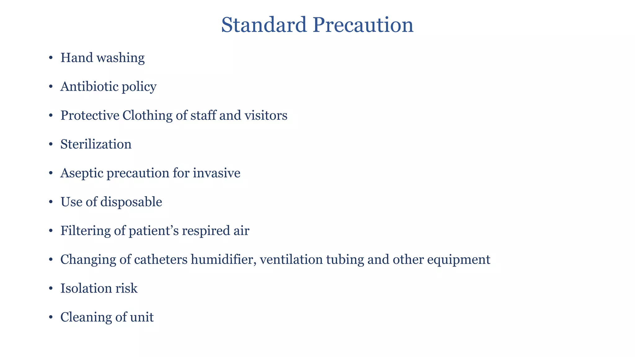 Standard Precaution
• Hand washing
• Antibiotic policy
• Protective Clothing of staff and visitors
• Sterilization
• Aseptic precaution for invasive
• Use of disposable
• Filtering of patient’s respired air
• Changing of catheters humidifier, ventilation tubing and other equipment
• Isolation risk
• Cleaning of unit
 