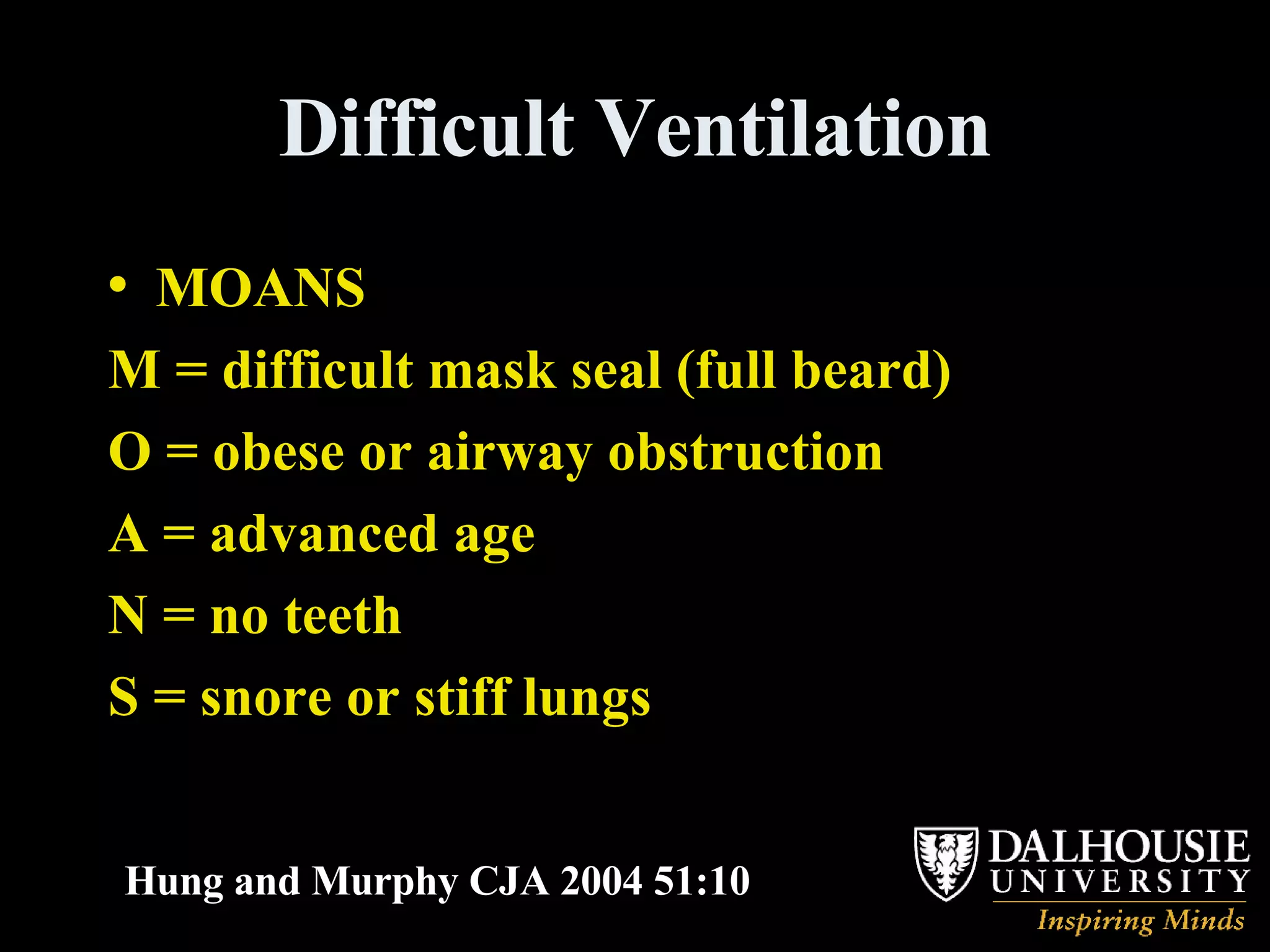 Difficult Ventilation MOANS M = difficult mask seal (full beard) O = obese or airway obstruction A = advanced age N = no teeth S = snore or stiff lungs Hung and Murphy CJA 2004 51:10 