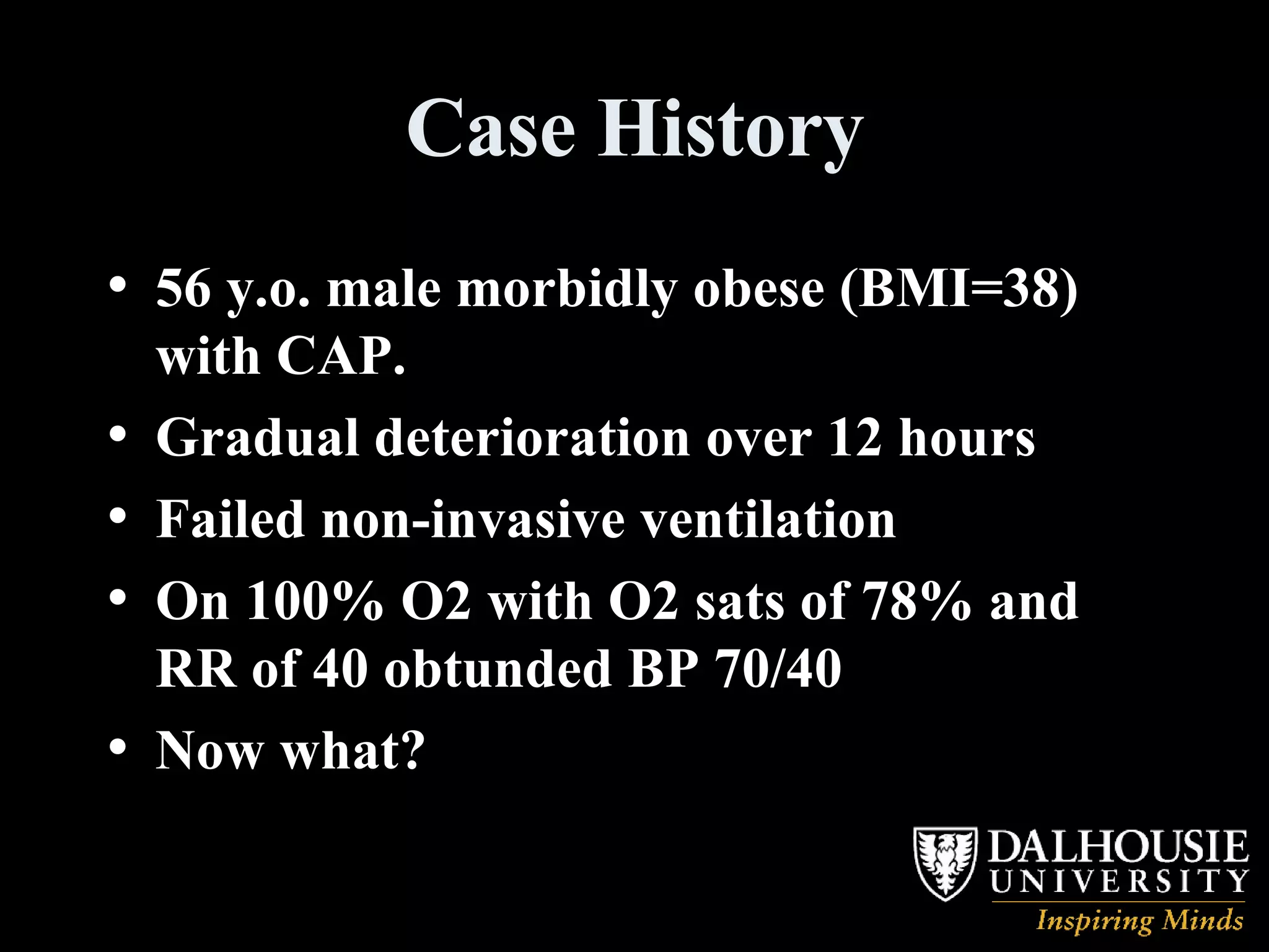 Case History 56 y.o. male morbidly obese (BMI=38) with CAP. Gradual deterioration over 12 hours  Failed non-invasive ventilation On 100% O2 with O2 sats of 78% and RR of 40 obtunded BP 70/40 Now what? 