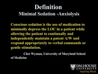 Definition  Minimal Sedation -Anxiolysis Conscious sedation is the use of medication to minimally depress the LOC in a patient while allowing the patient to continually and independently maintain a patent A/W and respond appropriately to verbal commands or gentle stimulation.  Chet Wyman, University of Maryland School of Medicine 