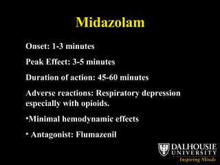 Midazolam Onset: 1-3 minutes Peak Effect: 3-5 minutes Duration of action: 45-60 minutes Adverse reactions: Respiratory depression especially with opioids.  Minimal hemodynamic effects Antagonist: Flumazenil 