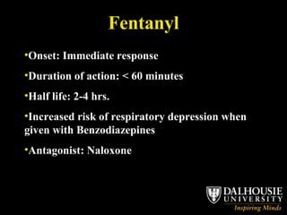 Fentanyl Onset: Immediate response Duration of action: < 60 minutes Half life: 2-4 hrs. Increased risk of respiratory depression when given with Benzodiazepines Antagonist: Naloxone 