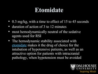 Etomidate 0.3 mg/kg, with a time to effect of 15 to 45 seconds  duration of action of 3 to 12 minutes  most hemodynamically neutral of the sedative agents used for RSI  The hemodynamic stability associated with  etomidate  makes it the drug of choice for the intubation of hypotensive patients, as well as an attractive option for patients with intracranial pathology, when hypotension must be avoided  