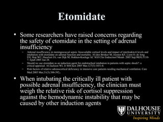 Etomidate Some researchers have raised concerns regarding the safety of etomidate in the setting of adrenal insufficiency Adrenal insufficiency in meningococcal sepsis: bioavailable cortisol levels and impact of interleukin-6 levels and intubation with etomidate on adrenal function and mortality. AUden Brinker M; Joosten KF; Liem O; de Jong FH; Hop WC; Hazelzet JA; van Dijk M; Hokken-Koelega AC SOJ Clin Endocrinol Metab. 2005 Sep;90(9):5110-7. Epub 2005 Jun 28.  Should we use etomidate as an induction agent for endotracheal intubation in patients with septic shock?: a critical appraisal. AUJackson WL Jr SOChest 2005 Mar;127(3):1031-8. Risk factors of relative adrenocortical deficiency in intensive care patients needing mechanical ventilation. Care Med 2005 Mar;31(3):388-392 .   When intubating the critically ill patient with possible adrenal insufficiency, the clinician must weigh the relative risk of cortisol suppression against the hemodynamic instability that may be caused by other induction agents  