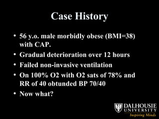 Case History 56 y.o. male morbidly obese (BMI=38) with CAP. Gradual deterioration over 12 hours  Failed non-invasive ventilation On 100% O2 with O2 sats of 78% and RR of 40 obtunded BP 70/40 Now what? 