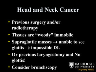 Head and Neck Cancer Previous surgery and/or radiotherapy Tissues are “woody” immobile Supraglottic masses    unable to see glottis    impossible DL Or previous laryngectomy and No glottis! Consider bronchscopy 